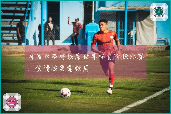 内马尔恐将缺席世界杯首阶段比赛,伤情恢复需数周