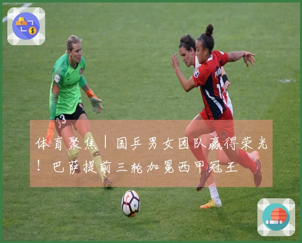 体育聚焦|国乒男女团队赢得荣光!巴萨提前三轮加冕西甲冠王